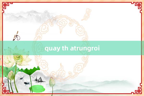 quay th atrungroi