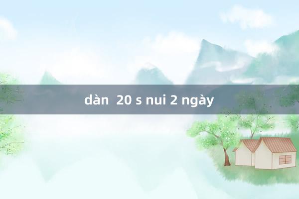 dàn  20 s nui 2 ngày