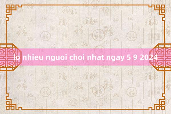 lo nhieu nguoi choi nhat ngay 5 9 2024