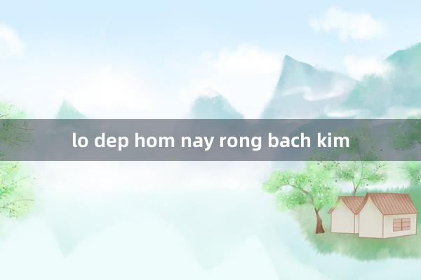 lo dep hom nay rong bach kim