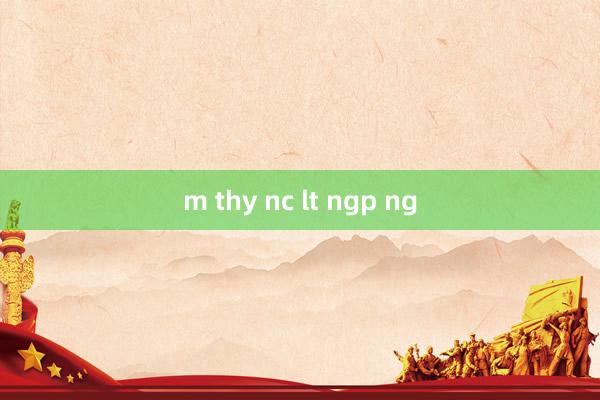 m thy nc lt ngp ng