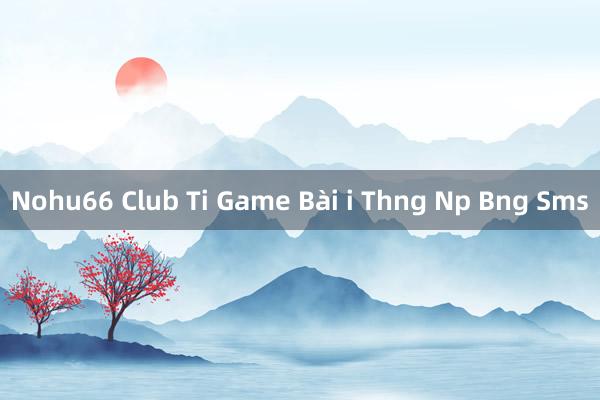 Nohu66 Club Ti Game Bài i Thng Np Bng Sms