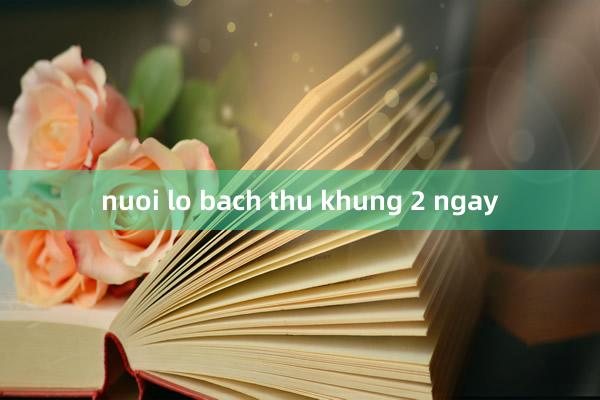 nuoi lo bach thu khung 2 ngay