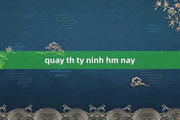 quay th ty ninh hm nay