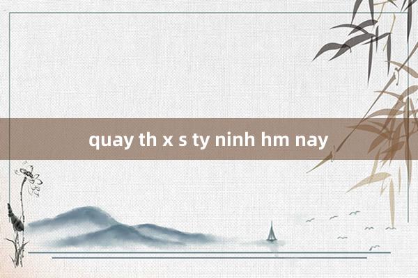 quay th x s ty ninh hm nay