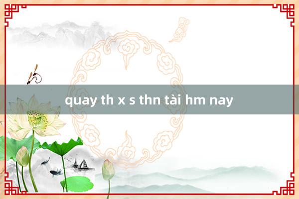 quay th x s thn tài hm nay