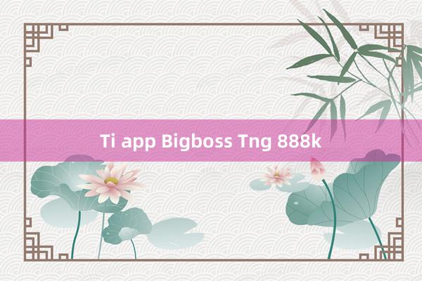 Ti app Bigboss Tng 888k