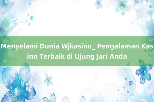 Menyelami Dunia Wjkasino_ Pengalaman Kasino Terbaik di Ujung Jari Anda