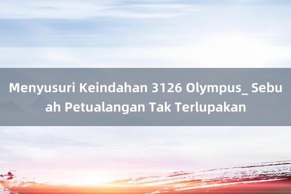 Menyusuri Keindahan 3126 Olympus_ Sebuah Petualangan Tak Terlupakan