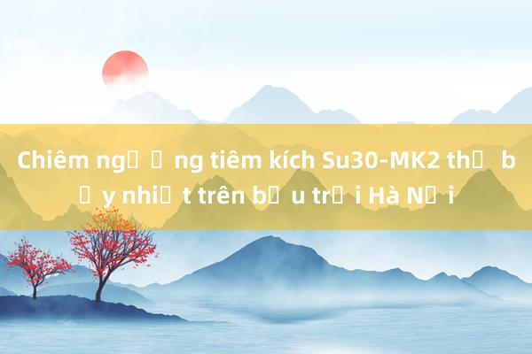 Chiêm ngưỡng tiêm kích Su30-MK2 thả bẫy nhiệt trên bầu trời Hà Nội