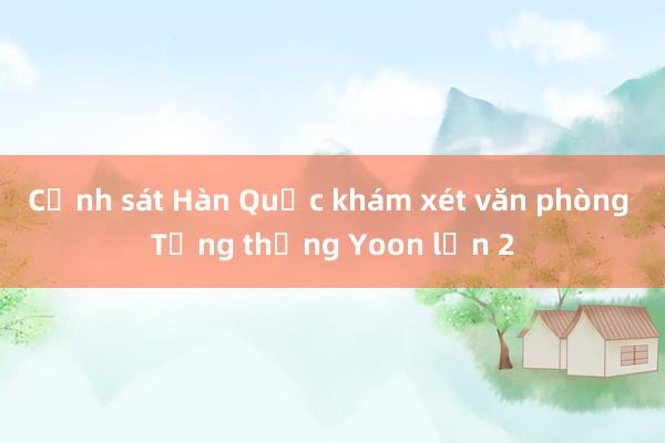 Cảnh sát Hàn Quốc khám xét văn phòng Tổng thống Yoon lần 2