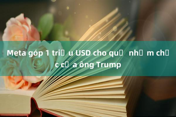 Meta góp 1 triệu USD cho quỹ nhậm chức của ông Trump