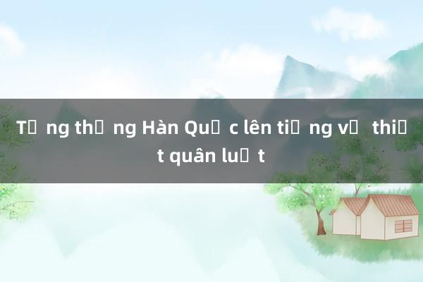 Tổng thống Hàn Quốc lên tiếng về thiết quân luật