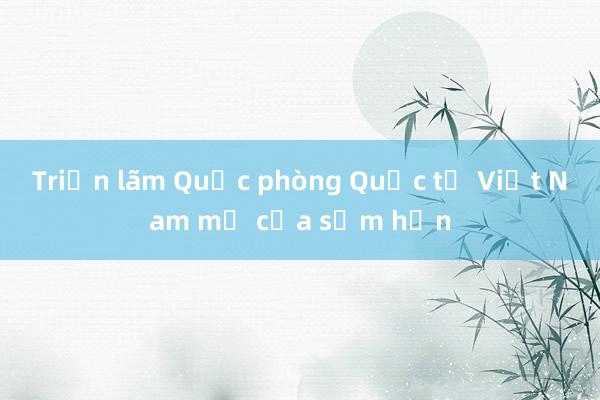 Triển lãm Quốc phòng Quốc tế Việt Nam mở cửa sớm hơn