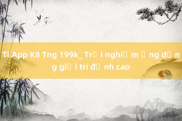 Ti App K8 Tng 199k_ Trải nghiệm ứng dụng giải trí đỉnh cao