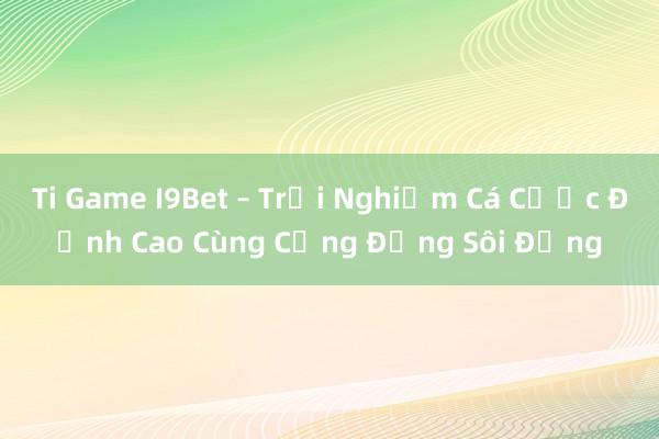 Ti Game I9Bet – Trải Nghiệm Cá Cược Đỉnh Cao Cùng Cộng Đồng Sôi Động