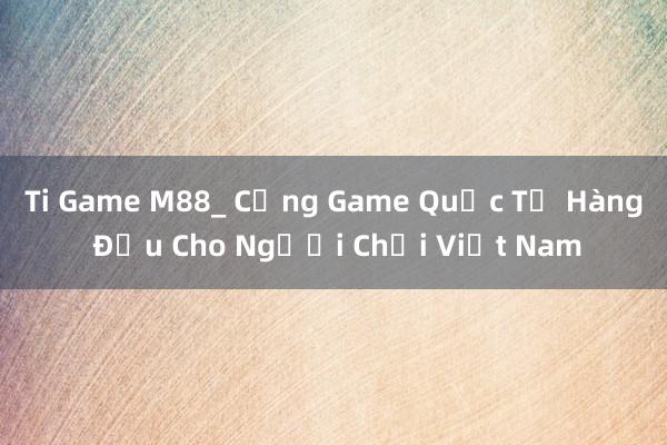 Ti Game M88_ Cổng Game Quốc Tế Hàng Đầu Cho Người Chơi Việt Nam