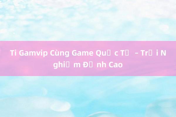 Ti Gamvip Cùng Game Quốc Tế – Trải Nghiệm Đỉnh Cao