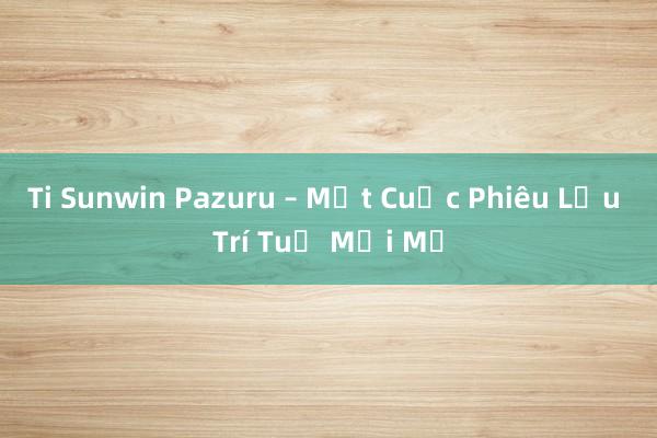 Ti Sunwin Pazuru – Một Cuộc Phiêu Lưu Trí Tuệ Mới Mẻ