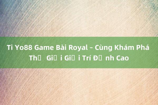 Ti Yo88 Game Bài Royal – Cùng Khám Phá Thế Giới Giải Trí Đỉnh Cao