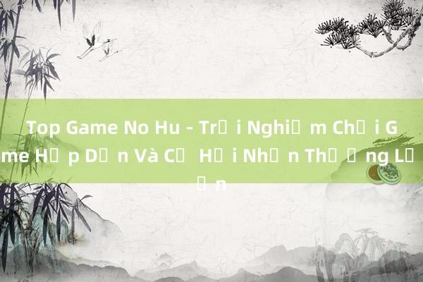 Top Game No Hu - Trải Nghiệm Chơi Game Hấp Dẫn Và Cơ Hội Nhận Thưởng Lớn