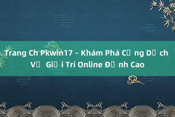 Trang Ch Pkwin17 – Khám Phá Cổng Dịch Vụ Giải Trí Online Đỉnh Cao