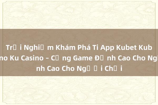 Trải Nghiệm Khám Phá Ti App Kubet Kubet Ku Casino Ku Casino – Cổng Game Đỉnh Cao Cho Người Chơi