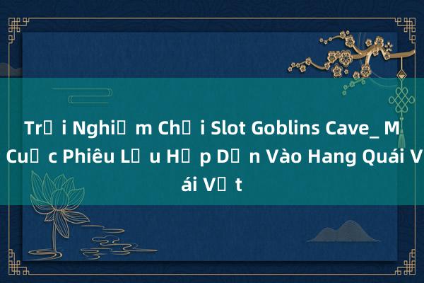 Trải Nghiệm Chơi Slot Goblins Cave_ Một Cuộc Phiêu Lưu Hấp Dẫn Vào Hang Quái Vật