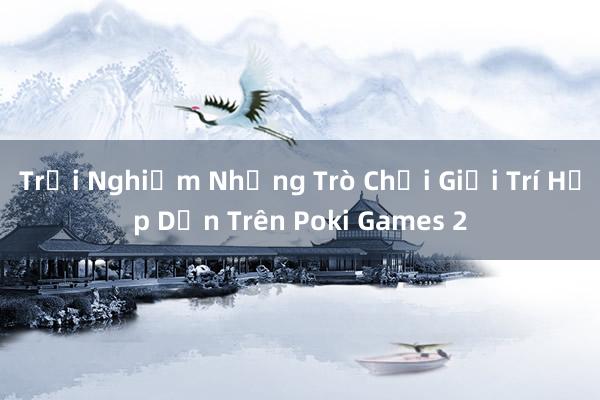 Trải Nghiệm Những Trò Chơi Giải Trí Hấp Dẫn Trên Poki Games 2