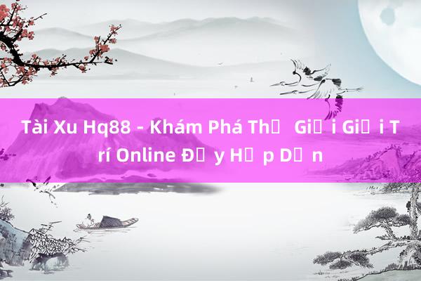 Tài Xu Hq88 - Khám Phá Thế Giới Giải Trí Online Đầy Hấp Dẫn