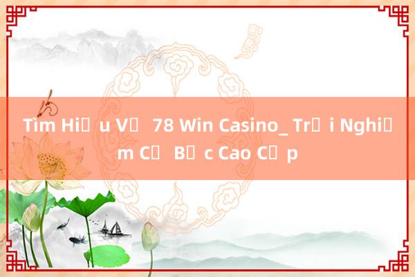 Tìm Hiểu Về 78 Win Casino_ Trải Nghiệm Cờ Bạc Cao Cấp