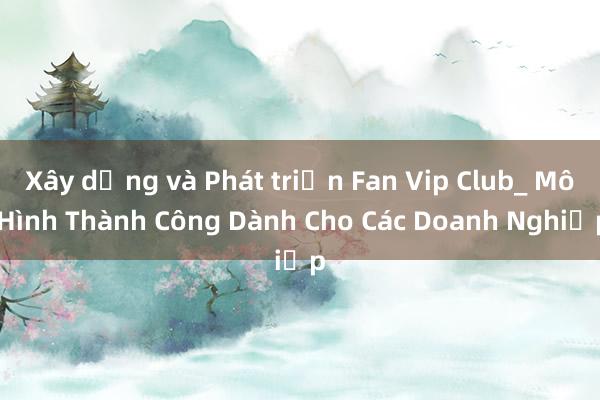 Xây dựng và Phát triển Fan Vip Club_ Mô Hình Thành Công Dành Cho Các Doanh Nghiệp