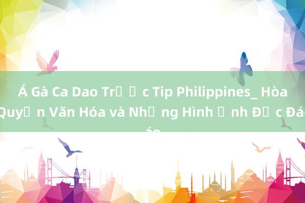 Á Gà Ca Dao Trước Tip Philippines_ Hòa Quyện Văn Hóa và Những Hình Ảnh Độc Đáo