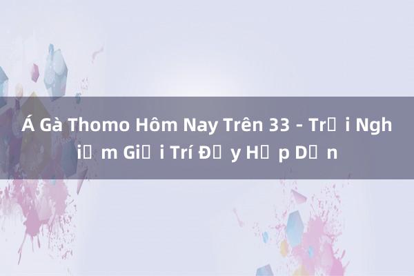 Á Gà Thomo Hôm Nay Trên 33 - Trải Nghiệm Giải Trí Đầy Hấp Dẫn