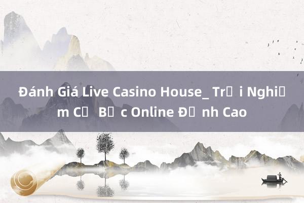 Đánh Giá Live Casino House_ Trải Nghiệm Cờ Bạc Online Đỉnh Cao