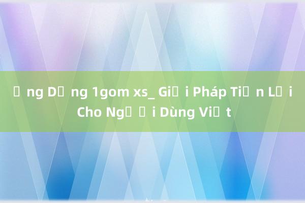 Ứng Dụng 1gom xs_ Giải Pháp Tiện Lợi Cho Người Dùng Việt