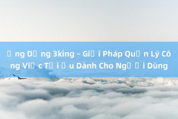 Ứng Dụng 3king – Giải Pháp Quản Lý Công Việc Tối Ưu Dành Cho Người Dùng