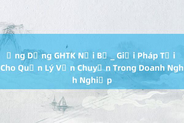 Ứng Dụng GHTK Nội Bộ_ Giải Pháp Tối Ưu Cho Quản Lý Vận Chuyển Trong Doanh Nghiệp