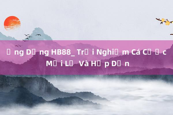 Ứng Dụng HB88_ Trải Nghiệm Cá Cược Mới Lạ Và Hấp Dẫn