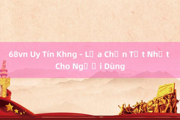 68vn Uy Tín Khng - Lựa Chọn Tốt Nhất Cho Người Dùng