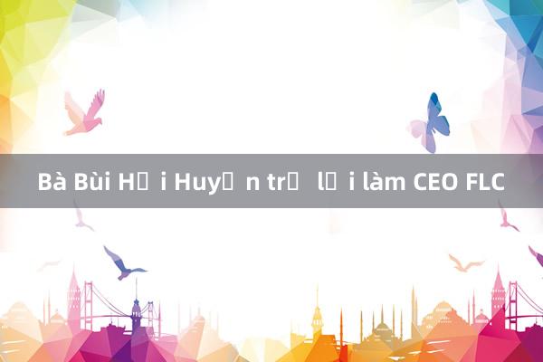 Bà Bùi Hải Huyền trở lại làm CEO FLC