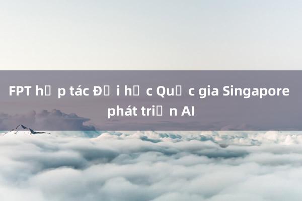 FPT hợp tác Đại học Quốc gia Singapore phát triển AI