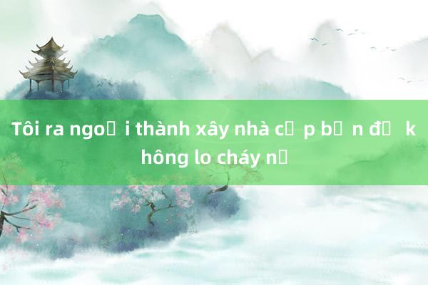 Tôi ra ngoại thành xây nhà cấp bốn để không lo cháy nổ