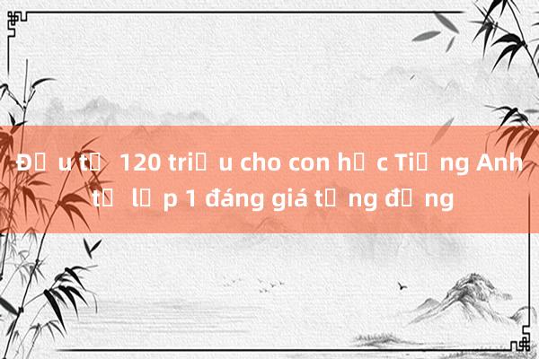 Đầu tư 120 triệu cho con học Tiếng Anh từ lớp 1 đáng giá từng đồng