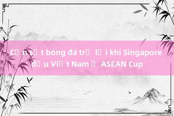 Cơn sốt bóng đá trở lại khi Singapore đấu Việt Nam ở ASEAN Cup