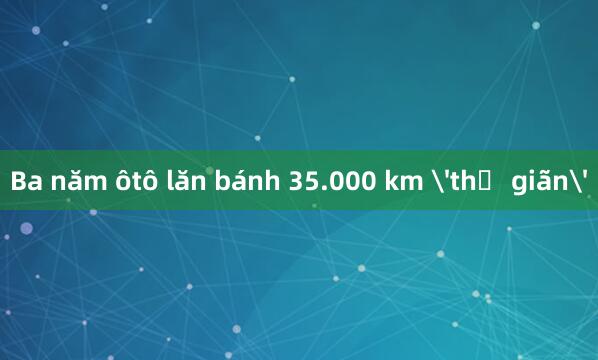 Ba năm ôtô lăn bánh 35.000 km 'thư giãn'