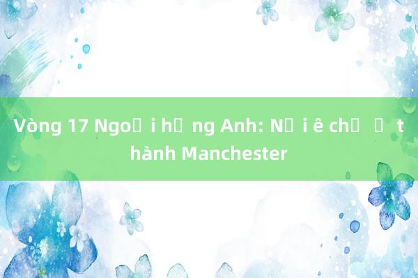 Vòng 17 Ngoại hạng Anh: Nỗi ê chề ở thành Manchester