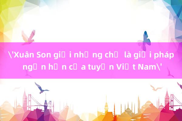 'Xuân Son giỏi nhưng chỉ là giải pháp ngắn hạn của tuyển Việt Nam'