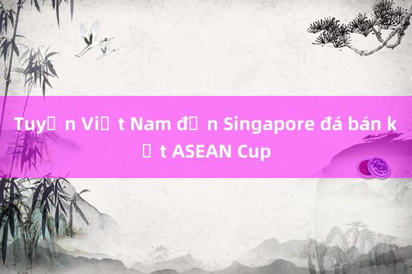 Tuyển Việt Nam đến Singapore đá bán kết ASEAN Cup