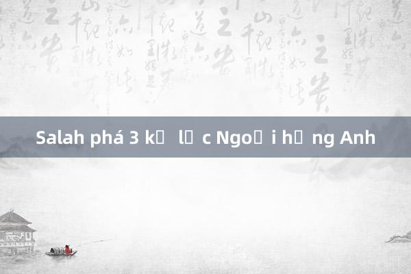 Salah phá 3 kỷ lục Ngoại hạng Anh